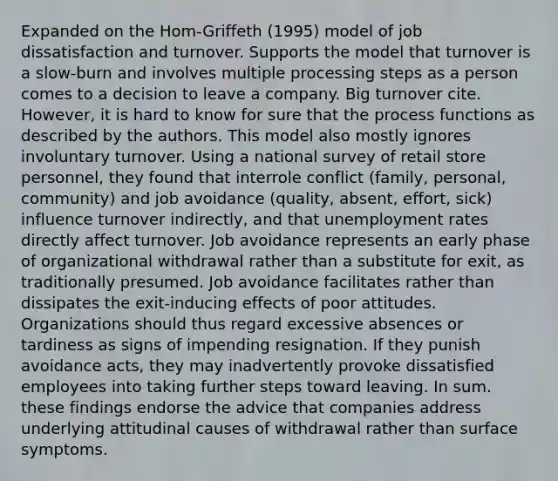 Expanded on the Hom-Griffeth (1995) model of job dissatisfaction and turnover. Supports the model that turnover is a slow-burn and involves multiple processing steps as a person comes to a decision to leave a company. Big turnover cite. However, it is hard to know for sure that the process functions as described by the authors. This model also mostly ignores involuntary turnover. Using a national survey of retail store personnel, they found that interrole conflict (family, personal, community) and job avoidance (quality, absent, effort, sick) influence turnover indirectly, and that unemployment rates directly affect turnover. Job avoidance represents an early phase of organizational withdrawal rather than a substitute for exit, as traditionally presumed. Job avoidance facilitates rather than dissipates the exit-inducing effects of poor attitudes. Organizations should thus regard excessive absences or tardiness as signs of impending resignation. If they punish avoidance acts, they may inadvertently provoke dissatisfied employees into taking further steps toward leaving. In sum. these findings endorse the advice that companies address underlying attitudinal causes of withdrawal rather than surface symptoms.