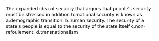 The expanded idea of security that argues that people's security must be stressed in addition to national security is known as a.demographic transition. b.human security. The security of a state's people is equal to the security of the state itself c.non-refoulement. d.transnationalism