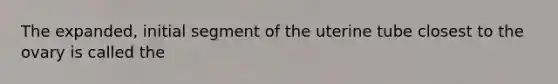 The expanded, initial segment of the uterine tube closest to the ovary is called the