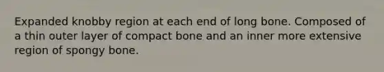 Expanded knobby region at each end of long bone. Composed of a thin outer layer of compact bone and an inner more extensive region of spongy bone.