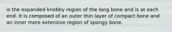 is the expanded knobby region of the long bone and is at each end. It is composed of an outer thin layer of compact bone and an inner more extensive region of spongy bone.