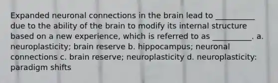 Expanded neuronal connections in the brain lead to __________ due to the ability of the brain to modify its internal structure based on a new experience, which is referred to as __________. a. neuroplasticity; brain reserve b. hippocampus; neuronal connections c. brain reserve; neuroplasticity d. neuroplasticity: paradigm shifts