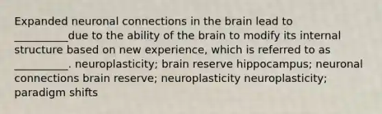 Expanded neuronal connections in the brain lead to __________due to the ability of the brain to modify its internal structure based on new experience, which is referred to as __________. neuroplasticity; brain reserve hippocampus; neuronal connections brain reserve; neuroplasticity neuroplasticity; paradigm shifts