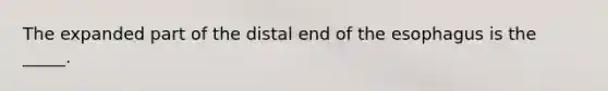 The expanded part of the distal end of the esophagus is the _____.