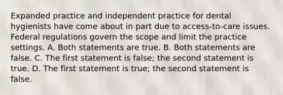 Expanded practice and independent practice for dental hygienists have come about in part due to access-to-care issues. Federal regulations govern the scope and limit the practice settings. A. Both statements are true. B. Both statements are false. C. The first statement is false; the second statement is true. D. The first statement is true; the second statement is false.