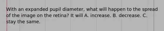 With an expanded pupil diameter, what will happen to the spread of the image on the retina? It will A. increase. B. decrease. C. stay the same.