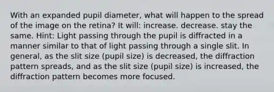 With an expanded pupil diameter, what will happen to the spread of the image on the retina? It will: increase. decrease. stay the same. Hint: Light passing through the pupil is diffracted in a manner similar to that of light passing through a single slit. In general, as the slit size (pupil size) is decreased, the diffraction pattern spreads, and as the slit size (pupil size) is increased, the diffraction pattern becomes more focused.