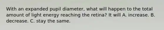 With an expanded pupil diameter, what will happen to the total amount of light energy reaching the retina? It will A. increase. B. decrease. C. stay the same.