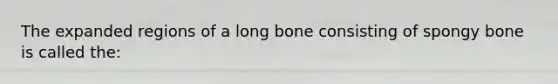 The expanded regions of a long bone consisting of spongy bone is called the: