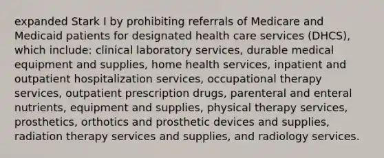 expanded Stark I by prohibiting referrals of Medicare and Medicaid patients for designated health care services (DHCS), which include: clinical laboratory services, durable medical equipment and supplies, home health services, inpatient and outpatient hospitalization services, occupational therapy services, outpatient prescription drugs, parenteral and enteral nutrients, equipment and supplies, physical therapy services, prosthetics, orthotics and prosthetic devices and supplies, radiation therapy services and supplies, and radiology services.