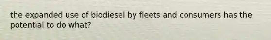 the expanded use of biodiesel by fleets and consumers has the potential to do what?