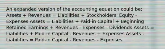 An expanded version of <a href='https://www.questionai.com/knowledge/k7UJ6J5ODQ-the-accounting-equation' class='anchor-knowledge'>the accounting equation</a> could be: Assets + Revenues = Liabilities + Stockholders' Equity - Expenses Assets = Liabilities + Paid-in Capital + Beginning Retained Earnings + Revenues - Expenses - Dividends Assets = Liabilities + Paid-in Capital - Revenues + Expenses Assets - Liabilities = Paid-in Capital - Revenues - Expenses