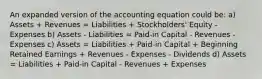 An expanded version of the accounting equation could be: a) Assets + Revenues = Liabilities + Stockholders' Equity - Expenses b) Assets - Liabilities = Paid-in Capital - Revenues - Expenses c) Assets = Liabilities + Paid-in Capital + Beginning Retained Earnings + Revenues - Expenses - Dividends d) Assets = Liabilities + Paid-in Capital - Revenues + Expenses