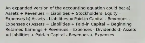 An expanded version of the accounting equation could be: a) Assets + Revenues = Liabilities + Stockholders' Equity - Expenses b) Assets - Liabilities = Paid-in Capital - Revenues - Expenses c) Assets = Liabilities + Paid-in Capital + Beginning Retained Earnings + Revenues - Expenses - Dividends d) Assets = Liabilities + Paid-in Capital - Revenues + Expenses