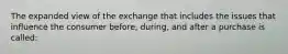 The expanded view of the exchange that includes the issues that influence the consumer before, during, and after a purchase is called: