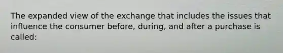 The expanded view of the exchange that includes the issues that influence the consumer before, during, and after a purchase is called: