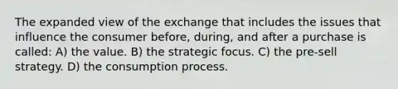 The expanded view of the exchange that includes the issues that influence the consumer before, during, and after a purchase is called: A) the value. B) the strategic focus. C) the pre-sell strategy. D) the consumption process.