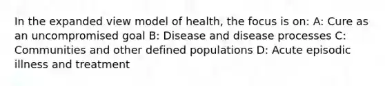 In the expanded view model of health, the focus is on: A: Cure as an uncompromised goal B: Disease and disease processes C: Communities and other defined populations D: Acute episodic illness and treatment