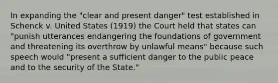 In expanding the "clear and present danger" test established in Schenck v. United States (1919) the Court held that states can "punish utterances endangering the foundations of government and threatening its overthrow by unlawful means" because such speech would "present a sufficient danger to the public peace and to the security of the State."