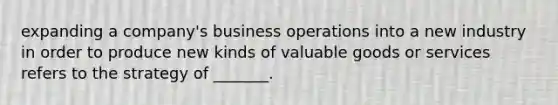 expanding a company's business operations into a new industry in order to produce new kinds of valuable goods or services refers to the strategy of _______.