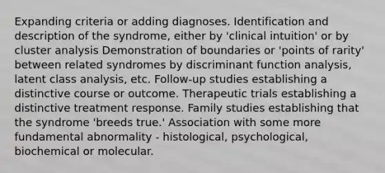 Expanding criteria or adding diagnoses. Identification and description of the syndrome, either by 'clinical intuition' or by cluster analysis Demonstration of boundaries or 'points of rarity' between related syndromes by discriminant function analysis, latent class analysis, etc. Follow-up studies establishing a distinctive course or outcome. Therapeutic trials establishing a distinctive treatment response. Family studies establishing that the syndrome 'breeds true.' Association with some more fundamental abnormality - histological, psychological, biochemical or molecular.