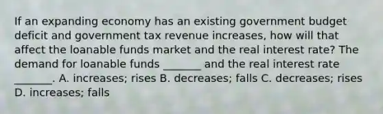 If an expanding economy has an existing government budget deficit and government tax revenue​ increases, how will that affect the loanable funds market and the real interest​ rate? The demand for loanable funds​ _______ and the real interest rate​ _______. A. ​increases; rises B. ​decreases; falls C. ​decreases; rises D. ​increases; falls