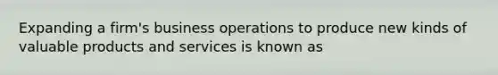 Expanding a firm's business operations to produce new kinds of valuable products and services is known as