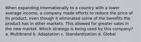 When expanding internationally to a country with a lower average income, a company made efforts to reduce the price of its product, even though it eliminated some of the benefits the product has in other markets. This allowed for greater sales in the new market. Which strategy is being used by this company? a. Multibrand b. Adaptation c. Standardization d. Global