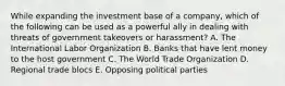 While expanding the investment base of a company, which of the following can be used as a powerful ally in dealing with threats of government takeovers or harassment? A. The International Labor Organization B. Banks that have lent money to the host government C. The World Trade Organization D. Regional trade blocs E. Opposing political parties