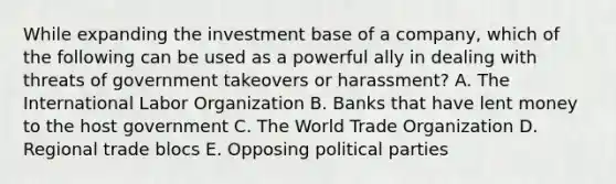 While expanding the investment base of a company, which of the following can be used as a powerful ally in dealing with threats of government takeovers or harassment? A. The International Labor Organization B. Banks that have lent money to the host government C. The World Trade Organization D. Regional trade blocs E. Opposing political parties