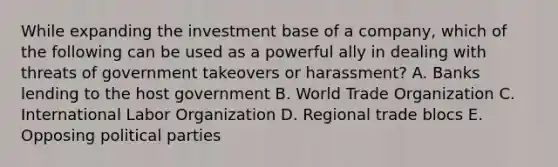 While expanding the investment base of a company, which of the following can be used as a powerful ally in dealing with threats of government takeovers or harassment? A. Banks lending to the host government B. World Trade Organization C. International Labor Organization D. Regional trade blocs E. Opposing political parties