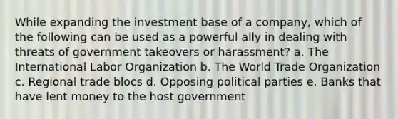 While expanding the investment base of a company, which of the following can be used as a powerful ally in dealing with threats of government takeovers or harassment? a. The International Labor Organization b. The World Trade Organization c. Regional trade blocs d. Opposing political parties e. Banks that have lent money to the host government