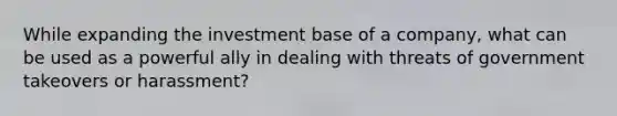 While expanding the investment base of a company, what can be used as a powerful ally in dealing with threats of government takeovers or harassment?