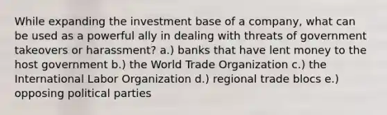 While expanding the investment base of a company, what can be used as a powerful ally in dealing with threats of government takeovers or harassment? a.) banks that have lent money to the host government b.) the World Trade Organization c.) the International Labor Organization d.) regional trade blocs e.) opposing political parties