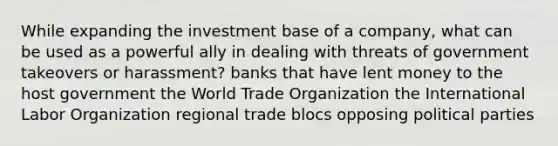 While expanding the investment base of a company, what can be used as a powerful ally in dealing with threats of government takeovers or harassment? banks that have lent money to the host government the World Trade Organization the International Labor Organization regional trade blocs opposing political parties