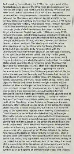 An Expanding Nation During the 1780s, the region west of the Appalachians and south of the Ohio River developed quickly as families left Virginia and North Carolina, seeking fertile land and lower taxes. White settlement of Kentucky and Tennessee proceeded as state governments, speculators, and frontiersmen defeated the Cherokees, who claimed ancestral rights to the territory. Believing that they were renting the land, in 1775 some Cherokee leaders traded 27,000 square miles—most of Kentucky—to Richard Henderson and his associates for a cabin of consumer goods. Called Henderson's Purchase, the sale was illegal in Indian and English law. In the 1780s and early 1790s, militant Cherokees, called Chickamaugas, allied with Creeks and Shawnees against settlers along the frontier from Kentucky to Georgia. Fighting was vicious, with men, women, and children burned, scalped, and shot. The Washington administration attempted to end the hostilities with the Treaty of Holston in 1791, but it gave responsibility for negotiating with the Cherokees to Governor William Blount of the Tennessee Territory, a land speculator the Indians called "dirt king" for his greed. Blount ignored Washington's promise to the Cherokees that if they ceded territory on which the whites had settled, the United States would guarantee their remaining lands. The treaty fell apart and war continued. In 1794, after their leader Dragging Canoe died and the Spanish stopped supplying the Indians because of war in Europe, the Chickamaugas met defeat. By the end of the war, parts of Kentucky and Tennessee had passed the initial stages of settlement. Settlers grew corn, tobacco, hemp, cotton, vegetables, and fruits; raised cattle, sheep, horses, and pigs; and hunted and fished. Farmers sought markets via the Mississippi River and the port of New Orleans. But transporting crops overland through the mountains was much more difficult than sending them downstream, so southwestern farmers demanded that the federal government convince Spain to end its restrictions on lower Mississippi shipping. ^ Collapse National Archives The Ohio Country White settlement moved more slowly north of the Ohio River, where Delawares, Shawnees, Iroquois, and many others refused to cede lands. In the 1780s, the United States obtained a series of cessions, but Indians who were not party to the agreements rejected them. Forming a confederacy, Ohio Indians attacked whites who risked settling in the region. This northern Indian confederacy allied with the Chickamaugas and Creeks in the South, establishing a pan-Indian defensive that gained help from the Spanish in the South and the British in the North. In the early 1790s, President Washington challenged the northern confederacy by sending two expeditions, both of them unsuccessful. After regrouping, in 1794 he defeated the Native Americans at the Battle of Fallen Timbers. A year later, when it became clear to the Native Americans that their alliance with the British had ended, they signed the Treaty of Greenville, ceding to the United States the land south and east of the treaty line, most of it in present-day Ohio. Signatures of Native Americans on the Treaty of Greenville, 1795. Indian leaders commonly used symbols such as diagrams of animals to sign deeds and treaties.