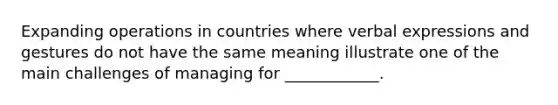 Expanding operations in countries where verbal expressions and gestures do not have the same meaning illustrate one of the main challenges of managing for ____________.