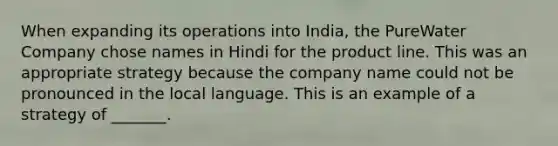 When expanding its operations into India, the PureWater Company chose names in Hindi for the product line. This was an appropriate strategy because the company name could not be pronounced in the local language. This is an example of a strategy of _______.