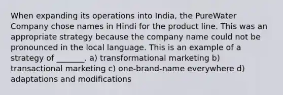 When expanding its operations into India, the PureWater Company chose names in Hindi for the product line. This was an appropriate strategy because the company name could not be pronounced in the local language. This is an example of a strategy of _______. a) transformational marketing b) transactional marketing c) one-brand-name everywhere d) adaptations and modifications