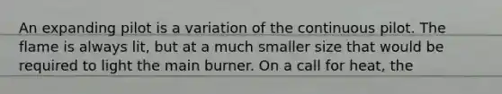 An expanding pilot is a variation of the continuous pilot. The flame is always lit, but at a much smaller size that would be required to light the main burner. On a call for heat, the