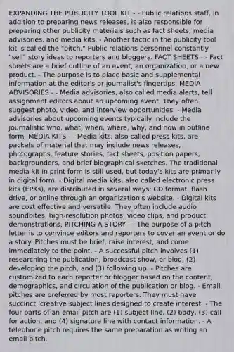 EXPANDING THE PUBLICITY TOOL KIT - - Public relations staff, in addition to preparing news releases, is also responsible for preparing other publicity materials such as fact sheets, media advisories, and media kits. - Another tactic in the publicity tool kit is called the "pitch." Public relations personnel constantly "sell" story ideas to reporters and bloggers. FACT SHEETS - - Fact sheets are a brief outline of an event, an organization, or a new product. - The purpose is to place basic and supplemental information at the editor's or journalist's fingertips. MEDIA ADVISORIES - - Media advisories, also called media alerts, tell assignment editors about an upcoming event. They often suggest photo, video, and interview opportunities. - Media advisories about upcoming events typically include the journalistic who, what, when, where, why, and how in outline form. MEDIA KITS - - Media kits, also called press kits, are packets of material that may include news releases, photographs, feature stories, fact sheets, position papers, backgrounders, and brief biographical sketches. The traditional media kit in print form is still used, but today's kits are primarily in digital form. - Digital media kits, also called electronic press kits (EPKs), are distributed in several ways: CD format, flash drive, or online through an organization's website. - Digital kits are cost effective and versatile. They often include audio soundbites, high-resolution photos, video clips, and product demonstrations. PITCHING A STORY - - The purpose of a pitch letter is to convince editors and reporters to cover an event or do a story. Pitches must be brief, raise interest, and come immediately to the point. - A successful pitch involves (1) researching the publication, broadcast show, or blog, (2) developing the pitch, and (3) following up. - Pitches are customized to each reporter or blogger based on the content, demographics, and circulation of the publication or blog. - Email pitches are preferred by most reporters. They must have succinct, creative subject lines designed to create interest. - The four parts of an email pitch are (1) subject line, (2) body, (3) call for action, and (4) signature line with contact information. - A telephone pitch requires the same preparation as writing an email pitch.