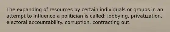 The expanding of resources by certain individuals or groups in an attempt to influence a politician is called: lobbying. privatization. electoral accountability. corruption. contracting out.