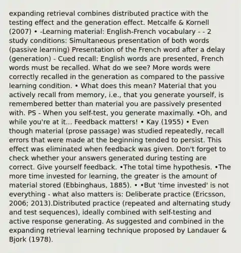 expanding retrieval combines distributed practice with the testing effect and the generation effect. Metcalfe & Kornell (2007) • -Learning material: English-French vocabulary - - 2 study conditions: Simultaneous presentation of both words (passive learning) Presentation of the French word after a delay (generation) - Cued recall: English words are presented, French words must be recalled. What do we see? More words were correctly recalled in the generation as compared to the passive learning condition. • What does this mean? Material that you actively recall from memory, i.e., that you generate yourself, is remembered better than material you are passively presented with. PS - When you self-test, you generate maximally. •Oh, and while you're at it... Feedback matters! • Kay (1955) • Even though material (prose passage) was studied repeatedly, recall errors that were made at the beginning tended to persist. This effect was eliminated when feedback was given. Don't forget to check whether your answers generated during testing are correct. Give yourself feedback. •The total time hypothesis. •The more time invested for learning, the greater is the amount of material stored (Ebbinghaus, 1885). • •But 'time invested' is not everything - what also matters is: Deliberate practice (Ericsson, 2006; 2013).Distributed practice (repeated and alternating study and test sequences), ideally combined with self-testing and active response generating. As suggested and combined in the expanding retrieval learning technique proposed by Landauer & Bjork (1978).