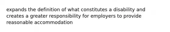 expands the definition of what constitutes a disability and creates a greater responsibility for employers to provide reasonable accommodation