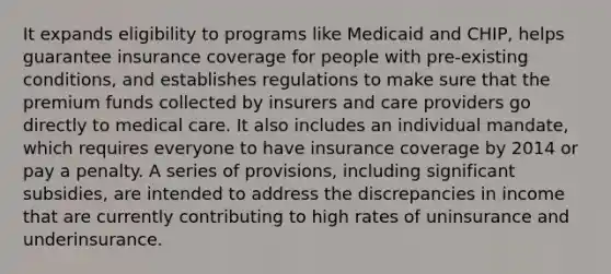 It expands eligibility to programs like Medicaid and CHIP, helps guarantee insurance coverage for people with pre-existing conditions, and establishes regulations to make sure that the premium funds collected by insurers and care providers go directly to medical care. It also includes an individual mandate, which requires everyone to have insurance coverage by 2014 or pay a penalty. A series of provisions, including significant subsidies, are intended to address the discrepancies in income that are currently contributing to high rates of uninsurance and underinsurance.