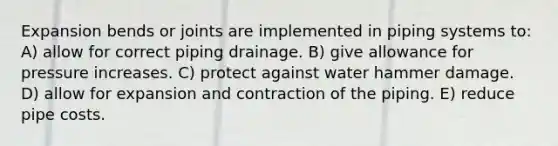 Expansion bends or joints are implemented in piping systems to: A) allow for correct piping drainage. B) give allowance for pressure increases. C) protect against water hammer damage. D) allow for expansion and contraction of the piping. E) reduce pipe costs.