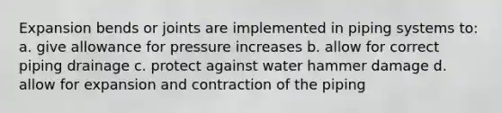 Expansion bends or joints are implemented in piping systems to: a. give allowance for pressure increases b. allow for correct piping drainage c. protect against water hammer damage d. allow for expansion and contraction of the piping