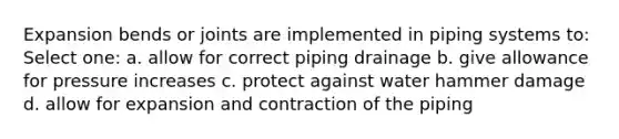 Expansion bends or joints are implemented in piping systems to: Select one: a. allow for correct piping drainage b. give allowance for pressure increases c. protect against water hammer damage d. allow for expansion and contraction of the piping