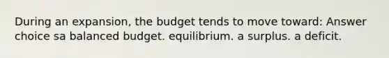 During an expansion, the budget tends to move toward: Answer choice sa balanced budget. equilibrium. a surplus. a deficit.