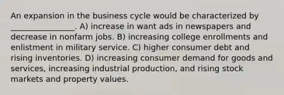 An expansion in the business cycle would be characterized by ________________. A) increase in want ads in newspapers and decrease in nonfarm jobs. B) increasing college enrollments and enlistment in military service. C) higher consumer debt and rising inventories. D) increasing consumer demand for goods and services, increasing industrial production, and rising stock markets and property values.